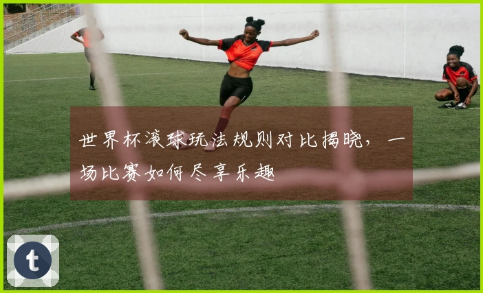 世界杯滚球玩法规则对比揭晓，一场比赛如何尽享乐趣