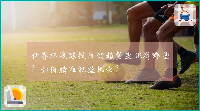 世界杯滚球投注的趋势变化有哪些？如何精准把握机会？