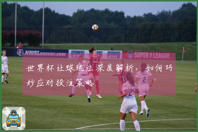 世界杯让球玩法深度解析，如何巧妙应对投注策略